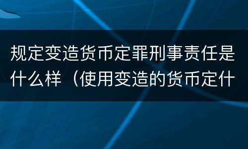 规定变造货币定罪刑事责任是什么样（使用变造的货币定什么罪）