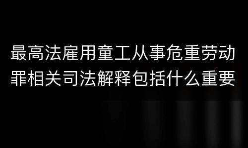 最高法雇用童工从事危重劳动罪相关司法解释包括什么重要规定