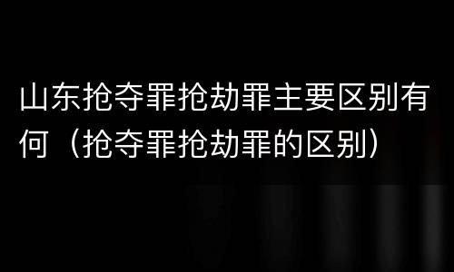 山东抢夺罪抢劫罪主要区别有何（抢夺罪抢劫罪的区别）