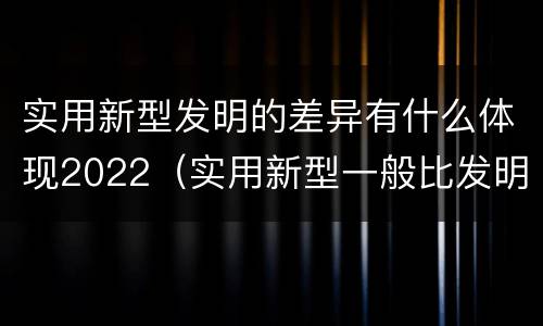 实用新型发明的差异有什么体现2022（实用新型一般比发明的创造性要高一些）