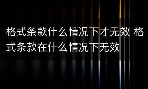 格式条款什么情况下才无效 格式条款在什么情况下无效