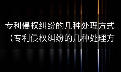 专利侵权纠纷的几种处理方式（专利侵权纠纷的几种处理方式是什么）
