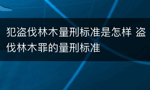 犯盗伐林木量刑标准是怎样 盗伐林木罪的量刑标准
