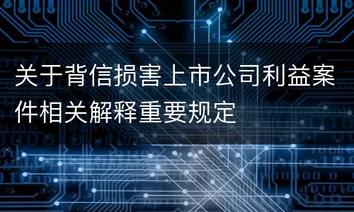 关于背信损害上市公司利益案件相关解释重要规定