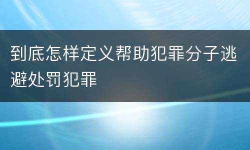 到底怎样定义帮助犯罪分子逃避处罚犯罪