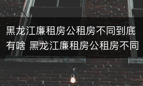 黑龙江廉租房公租房不同到底有啥 黑龙江廉租房公租房不同到底有啥差别