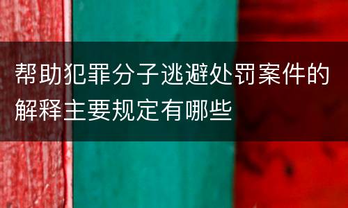 帮助犯罪分子逃避处罚案件的解释主要规定有哪些