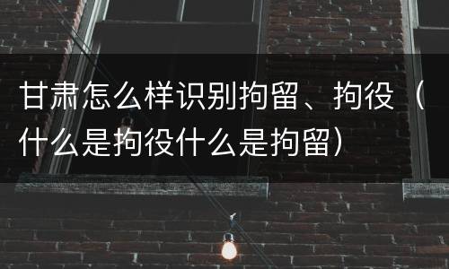 甘肃怎么样识别拘留、拘役（什么是拘役什么是拘留）