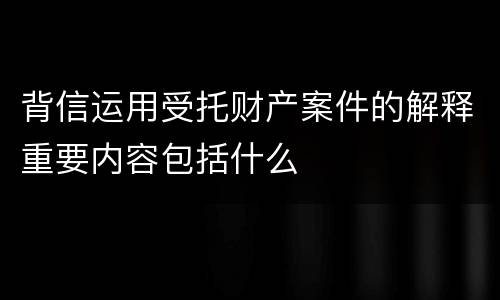背信运用受托财产案件的解释重要内容包括什么