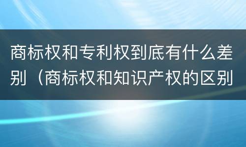 商标权和专利权到底有什么差别（商标权和知识产权的区别）