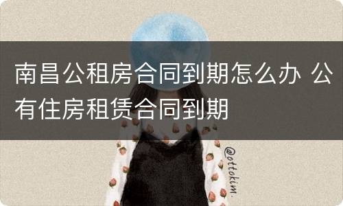 南昌公租房合同到期怎么办 公有住房租赁合同到期