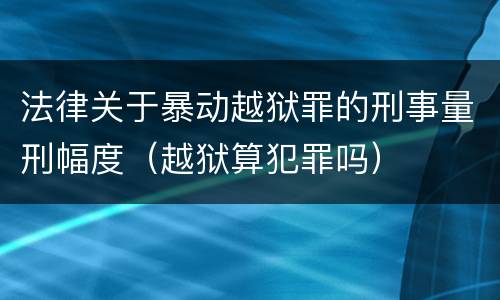 法律关于暴动越狱罪的刑事量刑幅度（越狱算犯罪吗）