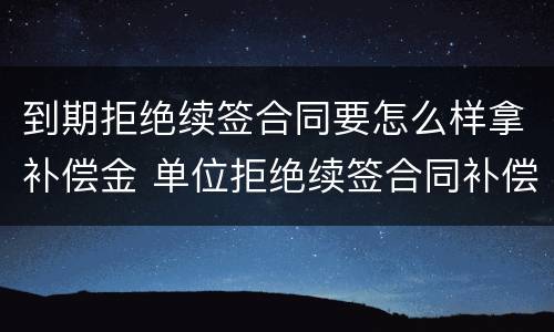 到期拒绝续签合同要怎么样拿补偿金 单位拒绝续签合同补偿金怎么赔