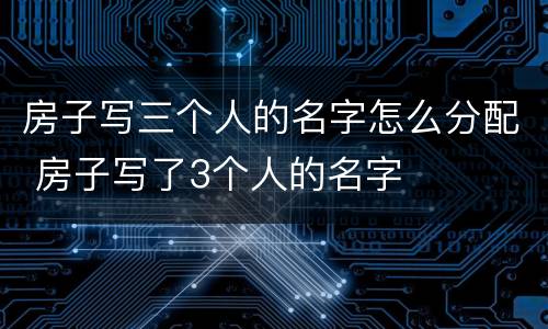 房子写三个人的名字怎么分配 房子写了3个人的名字