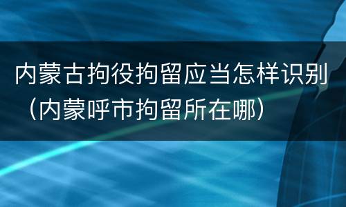 内蒙古拘役拘留应当怎样识别（内蒙呼市拘留所在哪）