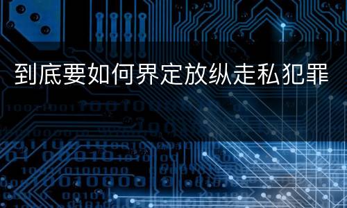 到底要如何界定放纵走私犯罪