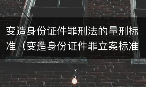 变造身份证件罪刑法的量刑标准（变造身份证件罪立案标准）