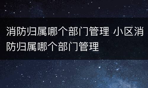消防归属哪个部门管理 小区消防归属哪个部门管理