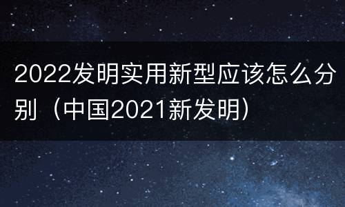 2022发明实用新型应该怎么分别（中国2021新发明）