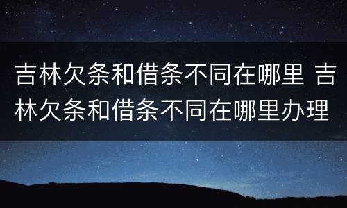 吉林欠条和借条不同在哪里 吉林欠条和借条不同在哪里办理