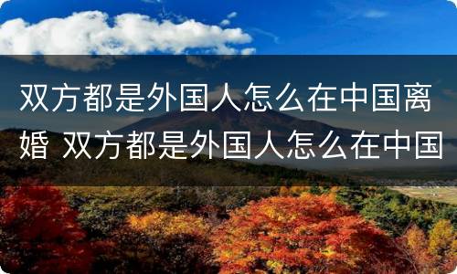 双方都是外国人怎么在中国离婚 双方都是外国人怎么在中国离婚手续
