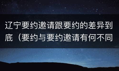 辽宁要约邀请跟要约的差异到底（要约与要约邀请有何不同）