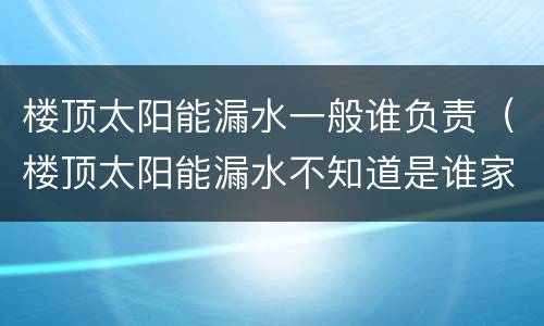 楼顶太阳能漏水一般谁负责（楼顶太阳能漏水不知道是谁家的）