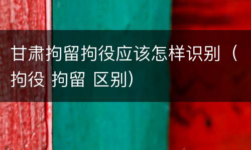 甘肃拘留拘役应该怎样识别（拘役 拘留 区别）