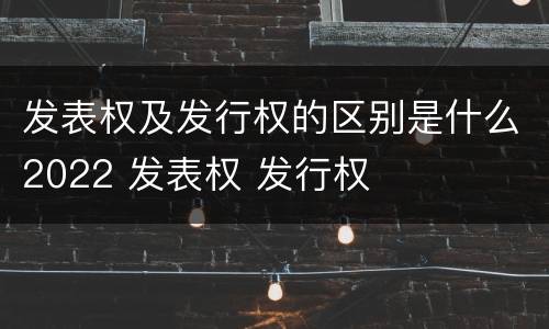 发表权及发行权的区别是什么2022 发表权 发行权