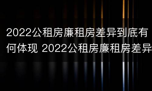 2022公租房廉租房差异到底有何体现 2022公租房廉租房差异到底有何体现呢