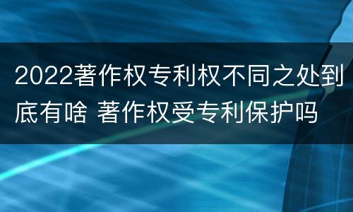 2022著作权专利权不同之处到底有啥 著作权受专利保护吗