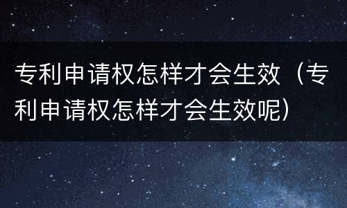 专利申请权怎样才会生效（专利申请权怎样才会生效呢）