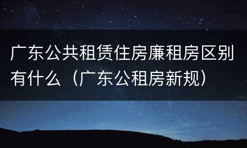 广东公共租赁住房廉租房区别有什么（广东公租房新规）