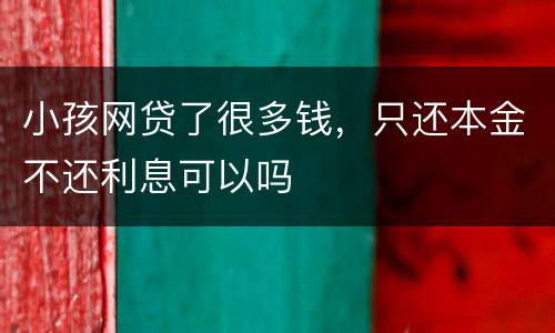 小孩网贷了很多钱，只还本金不还利息可以吗