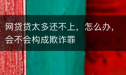网贷贷太多还不上，怎么办，会不会构成欺诈罪
