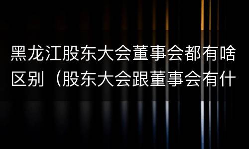黑龙江股东大会董事会都有啥区别（股东大会跟董事会有什么区别）