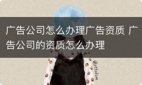 广告公司怎么办理广告资质 广告公司的资质怎么办理