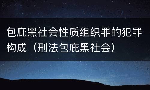 包庇黑社会性质组织罪的犯罪构成（刑法包庇黑社会）