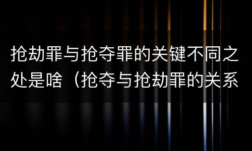 抢劫罪与抢夺罪的关键不同之处是啥（抢夺与抢劫罪的关系）
