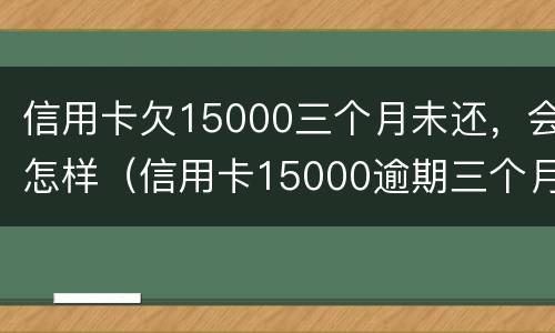 信用卡欠15000三个月未还，会怎样（信用卡15000逾期三个月）