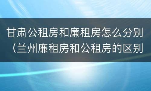 甘肃公租房和廉租房怎么分别（兰州廉租房和公租房的区别）