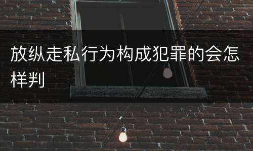 放纵走私行为构成犯罪的会怎样判