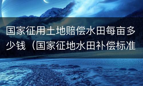 国家征用土地赔偿水田每亩多少钱（国家征地水田补偿标准）