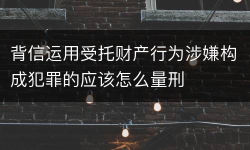 背信运用受托财产行为涉嫌构成犯罪的应该怎么量刑