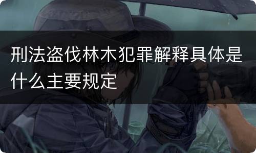 刑法盗伐林木犯罪解释具体是什么主要规定