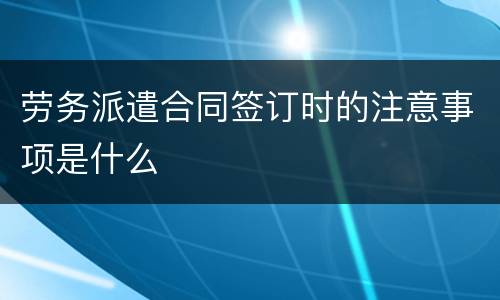 劳务派遣合同签订时的注意事项是什么