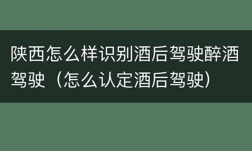 陕西怎么样识别酒后驾驶醉酒驾驶（怎么认定酒后驾驶）