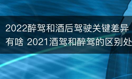 2022醉驾和酒后驾驶关键差异有啥 2021酒驾和醉驾的区别处罚