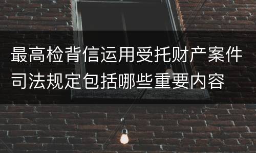 最高检背信运用受托财产案件司法规定包括哪些重要内容
