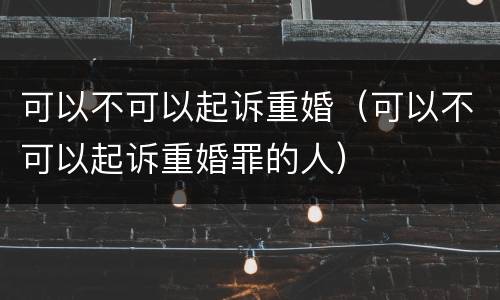 可以不可以起诉重婚（可以不可以起诉重婚罪的人）